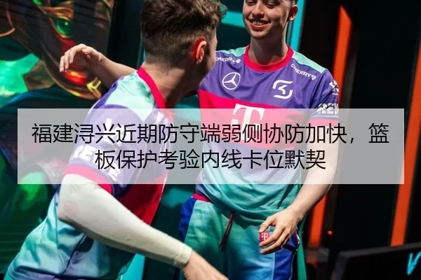 福建浔兴近期防守端弱侧协防加快，篮板保护考验内线卡位默契